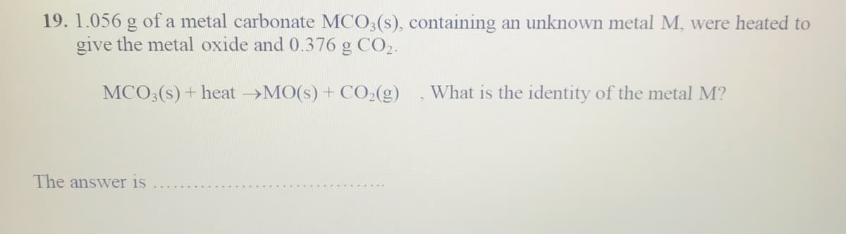 19. 1.056 g of a metal carbonate MCO3(s), containing an unknown metal M, were heated to
give the metal oxide and 0.376 g CO,.
MCO3(s) + heat >MO(s) + CO2(g)
What is the identity of the metal M?
The answer is
