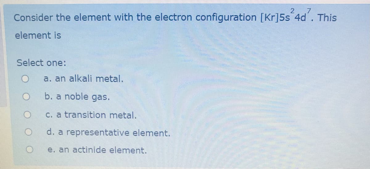 Consider the element with the electron configuration [Kr]5s 4d. This
element is
Select one:
a. an alkali metal.
b. a noble gas.
c. a transition metal.
d. a representative element.
e. an actinide element.
