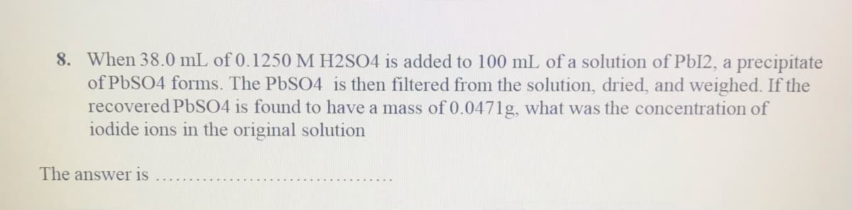 8. When 38.0 mL of 0.1250 M H2SO4 is added to 100 mL of a solution of PbI2, a precipitate
of PbSO4 forms. The PbSO4 is then filtered from the solution, dried, and weighed. If the
recovered P6SO4 is found to have a mass of 0.0471g, what was the concentration of
iodide ions in the original solution
The answer is
