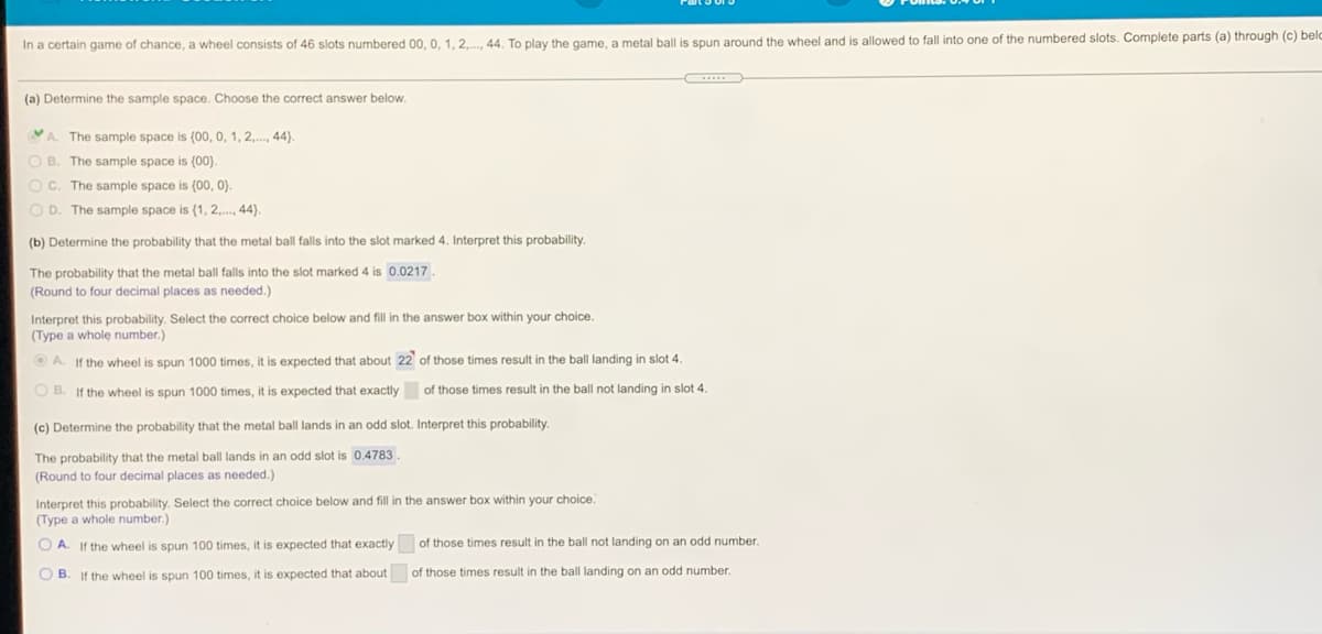 In a certain game of chance, a wheel consists of 46 slots numbered 00, 0, 1, 2,..., 44. To play the game, a metal ball
s spun around the wheel and is allowed to fall into one of the numbered slots. Complete parts (a) through (c) belo
...
(a) Determine the sample space. Choose the correct answer below.
VA. The sample space is (00, 0, 1, 2,., 44).
O B. The sample space is (00).
OC. The sample space is (00, 0).
O D. The sample space is (1, 2,., 44).
(b) Determine the probability that the metal ball falls into the slot marked 4. Interpret this probability.
The probability that the metal ball falls into the slot marked 4 is 0.0217
(Round to four decimal places as needed.)
Interpret this probability. Select the correct choice below and fill in the answer box within your choice.
(Type a whole number.)
O A. If the wheel is spun 1000 times, it is expected that about 22 of those times result in the ball landing in slot 4.
O B. If the wheel is spun 1000 times, it is expected that exactly
of those times result in the ball not landing in slot 4.
(c) Determine the probability that the metal ball lands in an odd slot. Interpret this probability.
The probability that the metal ball lands in an odd slot is 0.4783.
(Round to four decimal places as needed.)
Interpret this probability. Select the correct choice below and fill in the answer box within your choice.
(Type a whole number.)
O A. If the wheel is spun 100 times, it is expected that exactly
of those times result in the ball not landing on an odd number.
O B. If the wheel is spun 100 times, it is expected that about
of those times result in the ball landing on an odd number.
