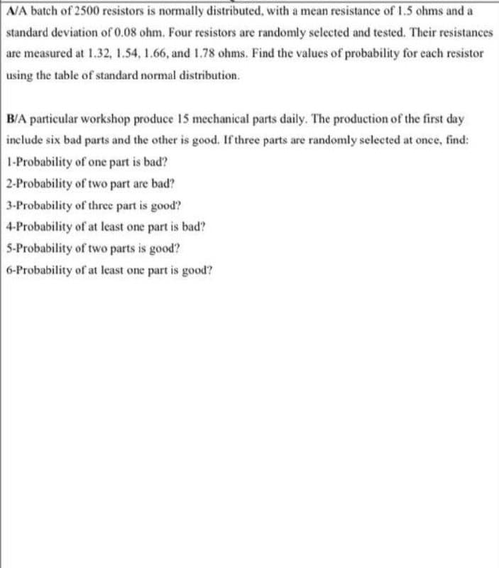AA batch of 2500 resistors is normally distributed, with a mean resistance of 1.5 ohms and a
standard deviation of 0.08 ohm. Four resistors are randomly selected and tested. Their resistances
are measured at 1.32, 1.54, 1.66, and 1.78 ohms. Find the values of probability for cach resistor
using the table of standard normal distribution.
B/A particular workshop produce 15 mechanical parts daily. The production of the first day
include six bad parts and the other is good. If three parts are randomly selected at once, find:
1-Probability of one part is bad?
2-Probability of two part are bad?
3-Probability of three part is good?
4-Probability of at least one part is bad?
5-Probability of two parts is good?
6-Probability of at least one part is good?
