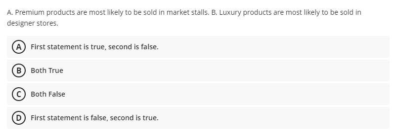 A. Premium products are most likely to be sold in market stalls. B. Luxury products are most likely to be sold in
designer stores.
(A) First statement is true, second is false.
B) Both True
Both False
(D) First statement is false, second is true.
