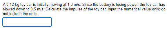 A0.12-kg toy car is initially moving at 1.8 m/s. Since the battery is losing power, the toy car has
slowed down to 0.5 m/s. Calculate the impulse of the toy car. Input the numerical value only; do
not include the units.
