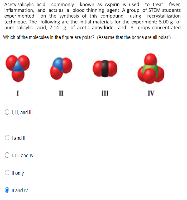 Acetylsalicylic acid commonly known as Aspirin is used to treat fever,
inflammation, and acts as a blood thinning agent. A group of STEM students
experimented
technique. The following are the initial materials for the experiment: 5.00 g of
pure salicylic acid, 7.14 g of acetic anhydride and 8 drops concentrated
on the synthesis of this compound using recrystallization
Which of the molecules in the figure are polar? (Assume that the bonds are all polar.)
II
III
IV
O , II, and II
I and II
O , II, and IV
Il only
Il and IV

