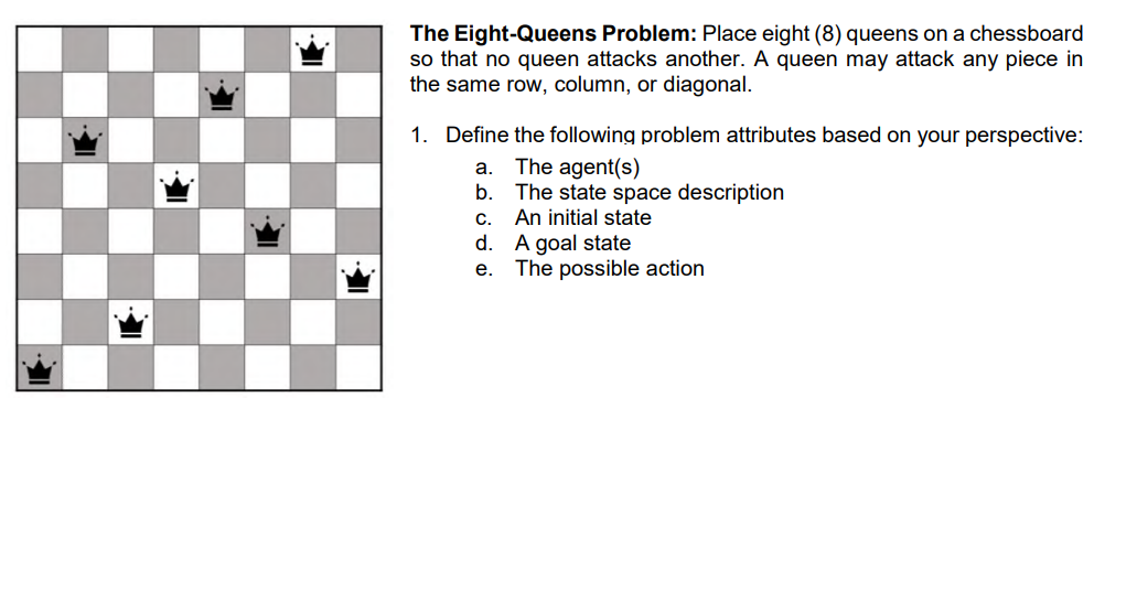 The Eight-Queens Problem: Place eight (8) queens on a chessboard
so that no queen attacks another. A queen may attack any piece in
the same row, column, or diagonal.
1. Define the following problem attributes based on your perspective:
The agent(s)
The state space description
An initial state
A goal state
The possible action
а.
b.
С.
d.
е.
