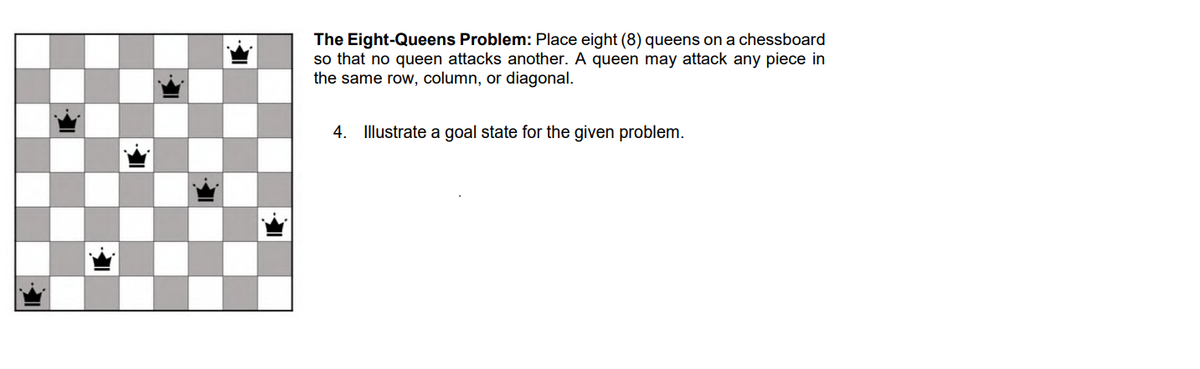 The Eight-Queens Problem: Place eight (8) queens on a chessboard
so that no queen attacks another. A queen may attack any piece in
the same row, column, or diagonal.
4. Illustrate a goal state for the given problem.
