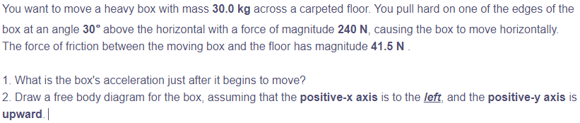 You want to move a heavy box with mass 30.0 kg across a carpeted floor. You pull hard on one of the edges of the
box at an angle 30° above the horizontal with a force of magnitude 240 N, causing the box to move horizontally.
The force of friction between the moving box and the floor has magnitude 41.5 N
1. What is the box's acceleration just after it begins to move?
2. Draw a free body diagram for the box, assuming that the positive-x axis is to the left, and the positive-y axis is
upward.
