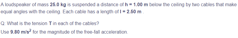 A loudspeaker of mass 25.0 kg is suspended a distance of h = 1.00 m below the ceiling by two cables that make
equal angles with the ceiling. Each cable has a length of 1 = 2.50 m.
Q: What is the tension T in each of the cables?
Use 9.80 m/s² for the magnitude of the free-fall acceleration.