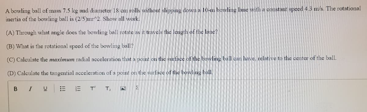 A bowling ball of mass 7.5 kg and diameter 18 cm rolls without slipping down a 10-m bowling lane with a constant speed 4.3 m/s. The rotational
inertia of the bowling ball is (2/5)mr^2. Show all work.
(A) Through what angle does the bowling ball rotate as it travels the length of the lane?
(B) What is the rotational speed of the bowling ball?
(C) Calculate the maximum radial acceleration that a point on the surface of the bowling ball can have. relative to the center of the ball.
(D) Calculate the tangential acceleration of a point on the surface of the bowling ball.
BI
E T
T2
Σ
!!!
