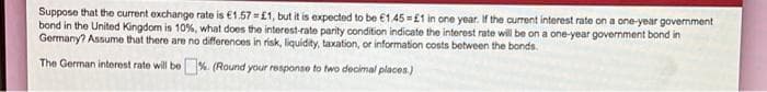 Suppose that the current exchange rate is €1.57 =£1, but it is expected to be €1.45 =£1 in one year. If the current interest rate on a one-year government
bond in the United Kingdom is 10%, what does the interest-rate parity condition indicate the interest rate will be on a one-year government bond in
Germany? Assume that there are no differences in risk, liquidity, taxation, or information costs between the bonds.
The German interest rate will be%. (Round your response to two decimal places)
