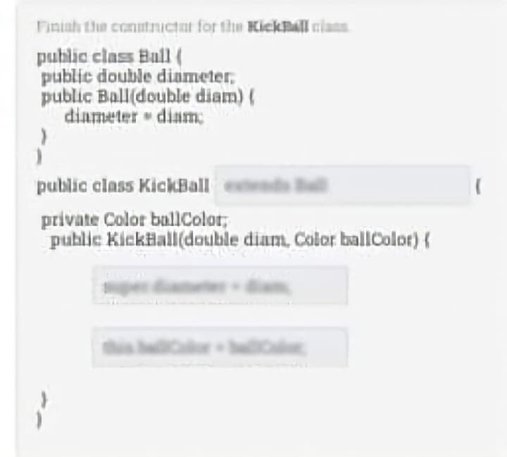 Finish the constructant for the KickBall
public class Ball (
public double diameter,
public Ball(double diam) (
diameter diam:
public class KickBall
private Color ballColor,
public KickHall(double diam, Color ballColor) {
