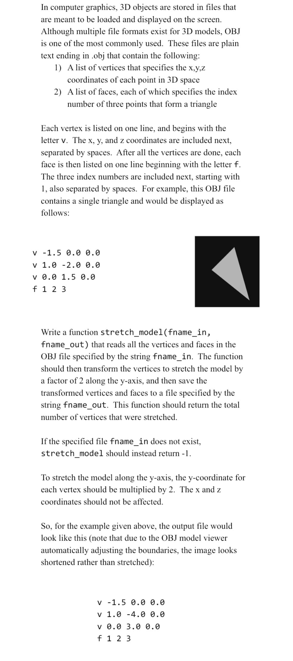 In computer graphics, 3D objects are stored in files that
are meant to be loaded and displayed on the screen.
Although multiple file formats exist for 3D models, OBJ
is one of the most commonly used. These files are plain
text ending in .obj that contain the following:
1) A list of vertices that specifies the x,y,z
coordinates of each point in 3D space
2) A list of faces, each of which specifies the index
number of three points that form a triangle
Each vertex is listed on one line, and begins with the
letter v. The x, y, and z coordinates are included next,
separated by spaces. After all the vertices are done, each
face is then listed on one line beginning with the letter f.
The three index numbers are included next, starting with
1, also separated by spaces. For example, this OBJ file
contains a single triangle and would be displayed as
follows:
v -1.5 0.0 0.0
v 1.0 -2.0 0.0
v 0.0 1.5 0.0
f 1 2 3
Write a function stretch_model(fname_in,
fname_out) that reads all the vertices and faces in the
OBJ file specified by the string fname_in. The function
should then transform the vertices to stretch the model by
a factor of 2 along the y-axis, and then save the
transformed vertices and faces to a file specified by the
string fname_out. This function should return the total
number of vertices that were stretched.
If the specified file fname_in does not exist,
stretch_model should instead return -1.
To stretch the model along the y-axis, the y-coordinate for
each vertex should be multiplied by 2. The x and z
coordinates should not be affected.
So, for the example given above, the output file would
look like this (note that due to the OBJ model viewer
automatically adjusting the boundaries, the image looks
shortened rather than stretched):
v -1.5 0.0 0.0
v 1.0 -4.0 0.0
v 0.0 3.0 0.0
f 1 2 3