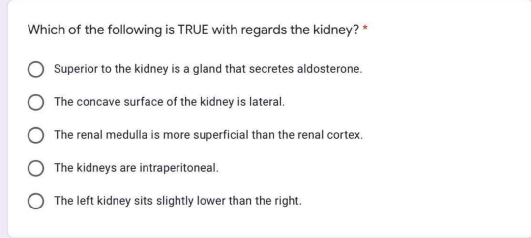 Which of the following is TRUE with regards the kidney? *
Superior to the kidney is a gland that secretes aldosterone.
The concave surface of the kidney is lateral.
The renal medulla is more superficial than the renal cortex.
The kidneys are intraperitoneal.
The left kidney sits slightly lower than the right.