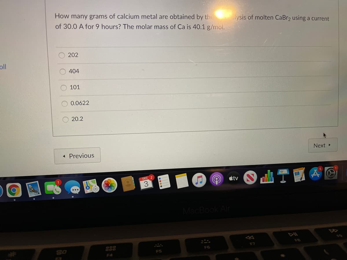 How many grams of calcium metal are obtained by the
of 30.0 A for 9 hours? The molar mass of Ca is 40.1 g/mol.
Aysis of molten CaBr2 using a current
202
oll
404
101
0.0622
20.2
« Previous
Next
DEC 2
3
étv
MacBook Air
24
F8
SO
F7
F6
F4
O O
