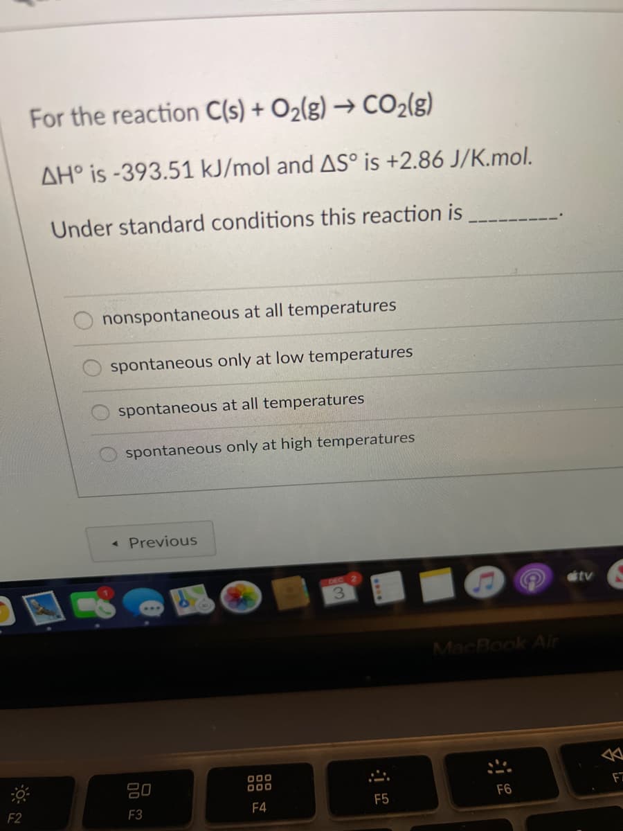 For the reaction C(s) + O2(g) → CO2(g)
AH° is -393.51 kJ/mol and AS° is +2.86 J/K.mol.
Under standard conditions this reaction is
nonspontaneous at all temperatures
spontaneous only at low temperatures
spontaneous at all temperatures
spontaneous only at high temperatures
« Previous
DEC
3.
itv
MacBook Air
吕0
000
D00
F2
F3
F4
F5
F6
