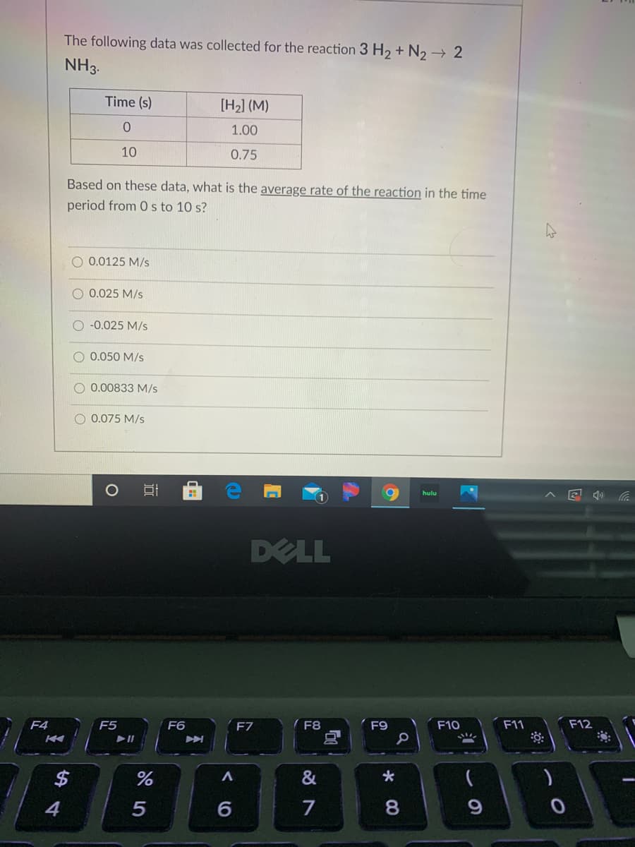 The following data was collected for the reaction 3 H2 + N2 2
NH3.
Time (s)
[H2] (M)
1.00
10
0.75
Based on these data, what is the average rate of the reaction in the time
period from 0 s to 10 s?
O 0.0125 M/s
0.025 M/s
O -0.025 M/s
0.050 M/s
0.00833 M/s
0.075 M/s
