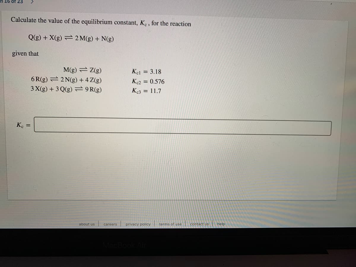 Calculate the value of the equilibrium constant, K. , for the reaction
Q(g) + X(g) = 2 M(g) + N(g)
given that
M(g) Z(g)
6 R(g) = 2 N(g) + 4 Z(g)
3 X(g) + 3 Q(g)=9R(g)
Kel = 3.18
K2 = 0.576
K3 = 11.7
K. =
about us
careers
privacy policy
terms of use
contact us
help
