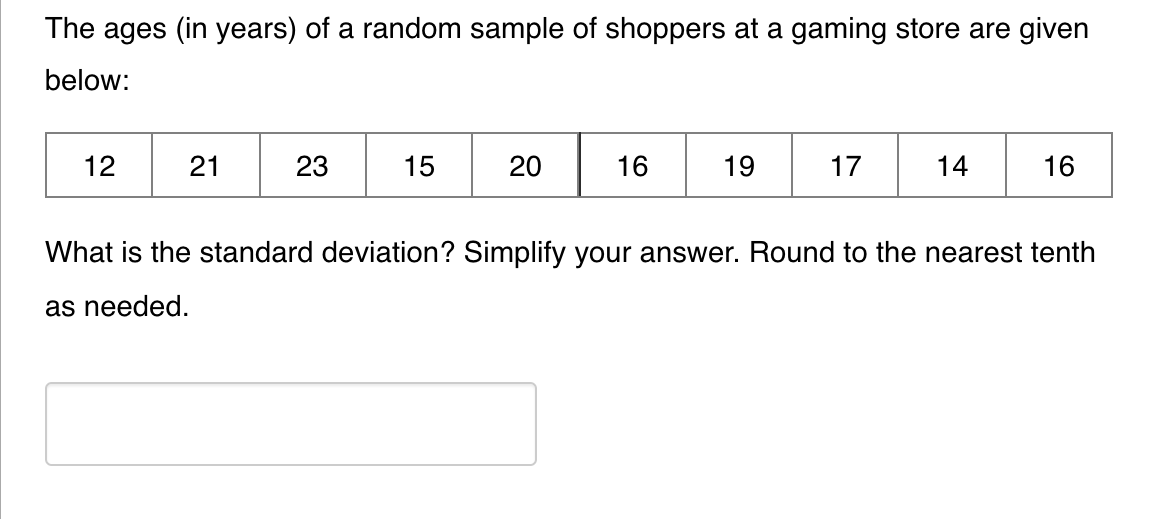 The ages (in years) of a random sample of shoppers at a gaming store are given
below:
12
21
23
15
20
16
19
17
14
16
What is the standard deviation? Simplify your answer. Round to the nearest tenth
as needed.
