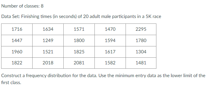 Number of classes: 8
Data Set: Finishing times (in seconds) of 20 adult male participants in a 5K race
1716
1634
1571
1470
2295
1447
1249
1800
1594
1780
1960
1521
1825
1617
1304
1822
2018
2081
1582
1481
Construct a frequency distribution for the data. Use the minimum entry data as the lower limit of the
fırst class.
