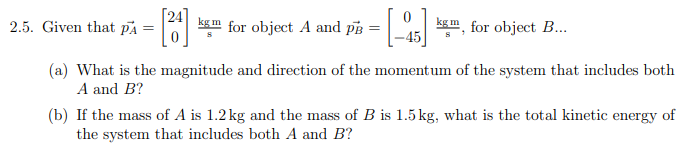 2.5. Given that pA
kg m
for object A and pB
kg m
, for object B...
-45
(a) What is the magnitude and direction of the momentum of the system that includes both
A and B?
(b) If the mass of A is 1.2 kg and the mass of B is 1.5 kg, what is the total kinetic energy of
the system that includes both A and B?
