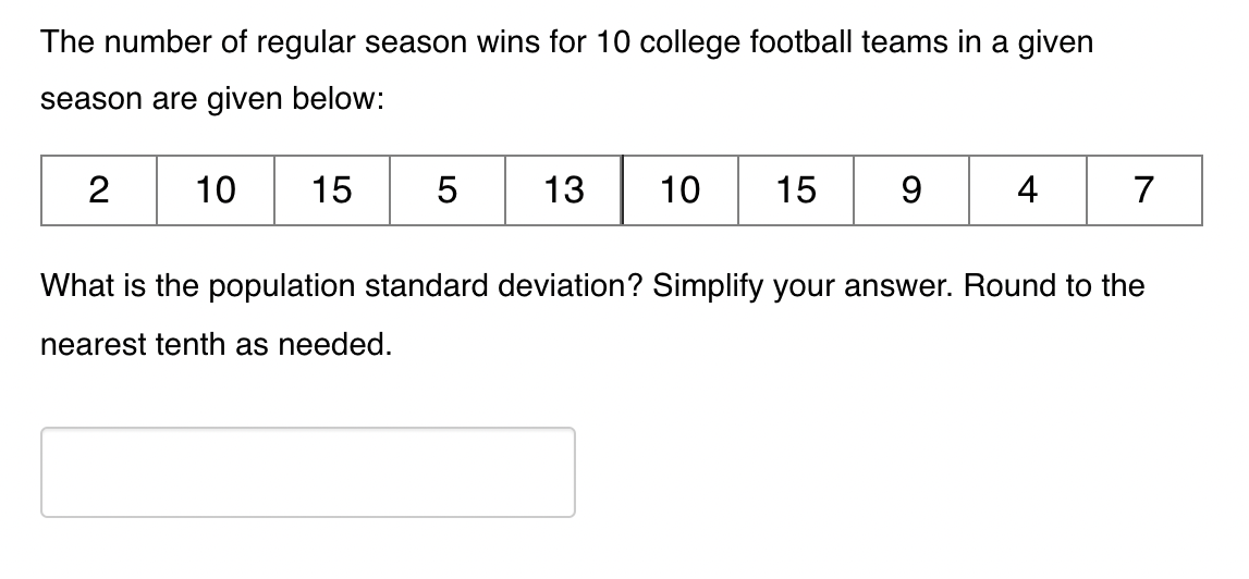 The number of regular season wins for 10 college football teams in a given
season are given below:
15 5
2
10
13
10
15
9
4
7
What is the population standard deviation? Simplify your answer. Round to the
nearest tenth as needed.
