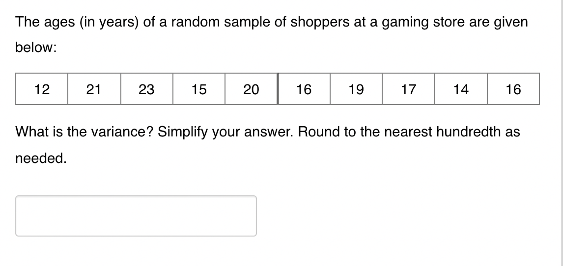 The ages (in years) of a random sample of shoppers at a gaming store are given
below:
12
21
23
15
20
16
19
17
14
16
What is the variance? Simplify your answer. Round to the nearest hundredth as
needed.
