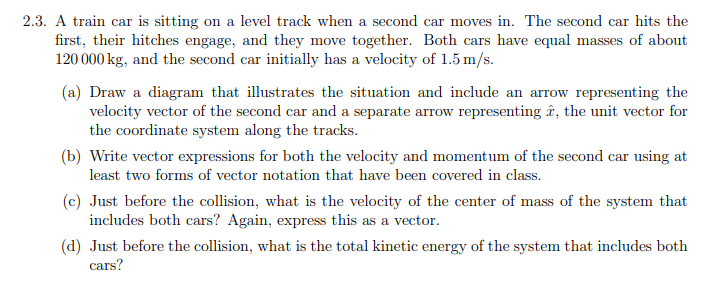 2.3. A train car is sitting on a level track when a second car moves in. The second car hits the
first, their hitches engage, and they move together. Both cars have equal masses of about
120 000 kg, and the second car initially has a velocity of 1.5 m/s.
(a) Draw a diagram that illustrates the situation and include an arrow representing the
velocity vector of the second car and a separate arrow representing , the unit vector for
the coordinate system along the tracks.
(b) Write vector expressions for both the velocity and momentum of the second car using at
least two forms of vector notation that have been covered in class.
(c) Just before the collision, what is the velocity of the center of mass of the system that
includes both cars? Again, express this as a vector.
(d) Just before the collision, what is the total kinetic energy of the system that includes both
cars?
