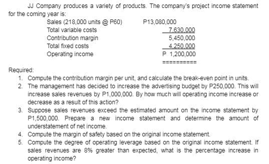 JJ Company produces a variety of products. The company's project income statement
for the coming year is:
Sales (218,000 units @ P60)
Total variable costs
Contribution margin
Total fixed costs
Operating income
P13,080,000
7,630,000
5,450,000
4,250,000
P 1,200,000
Required:
1. Compute the contribution margin per unit, and calculate the break-even point in units.
2. The management has decided to increase the advertising budget by P250,000. This will
increase sales revenues by P1,000,000. By how much will operating income increase or
decrease as a result of this action?
3. Suppose sales revenues exceed the estimated amount on the income statement by
P1,500,000. Prepare a new income statement and determine the amount of
understatement of net income.
4.
Compute the margin of safety based on the original income statement.
5. Compute the degree of operating leverage based on the original income statement. If
sales revenues are 8% greater than expected, what is the percentage increase in
operating income?