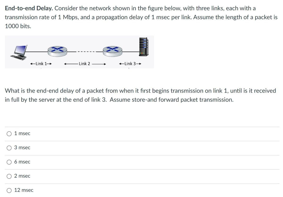 End-to-end Delay. Consider the network shown in the figure below, with three links, each with a
transmission rate of 1 Mbps, and a propagation delay of 1 msec per link. Assume the length of a packet is
1000 bits.
-Link 1-
-Link 2
-Link 3-
What is the end-end delay of a packet from when it first begins transmission on link 1, until is it received
in full by the server at the end of link 3. Assume store-and forward packet transmission.
1 msec
3 msec
6 msec
2 msec
12 msec