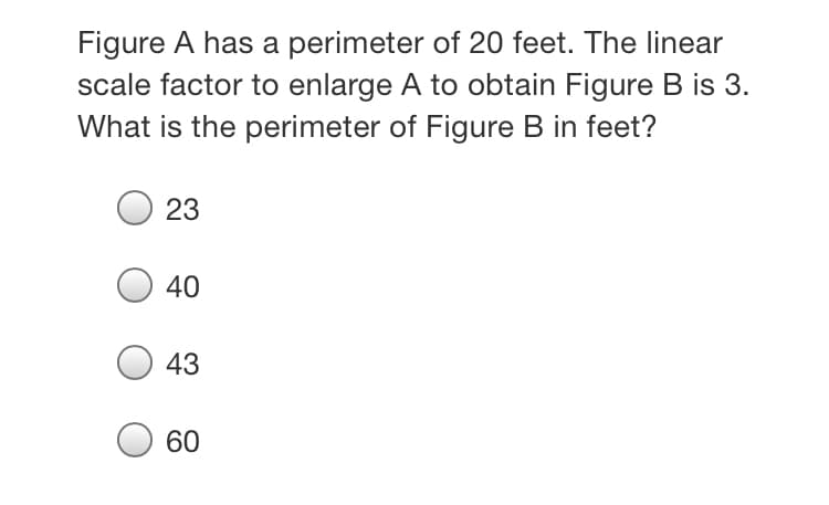 Figure A has a perimeter of 20 feet. The linear
scale factor to enlarge A to obtain Figure B is 3.
What is the perimeter of Figure B in feet?
23
40
43
60
