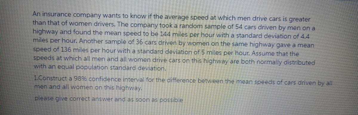 An insurance company wants to know if the average speed at which men drive cars is greater
than that of women drivers. The company took a random sample of 54 cars driven by men on a
highway and found the mean speed to be 144 miles per hour with a standard deviation of 4.4
miles per hour. Another sample of 36 cars driven by women on the same highway gave a mean
speed of 136 miles per hour with a standard deviation of 5 miles per hour. Assume that the
speeds at which all men and all women drive cars on this highway are both normally distributed
with an equal population standard deviation.
1.Construct a 98% confidence interval for the difference between the mean speeds of cars driven by all
men and all women on this highway.
please give correct answer and as soon as possible
