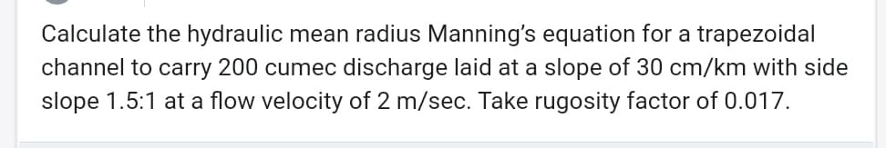 Calculate the hydraulic mean radius Manning's equation for a trapezoidal
channel to carry 200 cumec discharge laid at a slope of 30 cm/km with side
slope 1.5:1 at a flow velocity of 2 m/sec. Take rugosity factor of 0.017.
