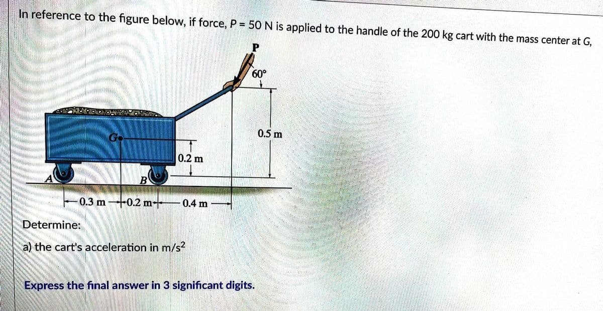 In reference to the figure below, if force, P = 50 N is applied to the handle of the 200 kg cart with the mass center at G,
B
0.2 m
0.3 m 0.2 m 0.4 m
Determine:
a) the cart's acceleration in m/s²
60°
Express the final answer in 3 significant digits.
0.5 m
