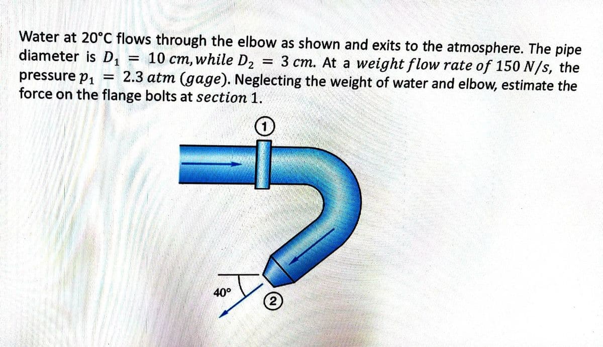 Water at 20°C flows through the elbow as shown and exits to the atmosphere. The pipe
diameter is D₁ 10 cm, while D₂ 3 cm. At a weight flow rate of 150 N/s, the
pressure p₁ = 2.3 atm (gage). Neglecting the weight of water and elbow, estimate the
force on the flange bolts at section 1.
-
-
-
1
→→
40°
2