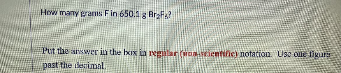 How many grams F in 650.1 g Br,F,?
Put the answer in the box in regular (non-scientific) notation. Use one figure
past the decimal.

