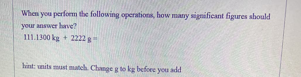 When you perform the following operations, how many significant figures should
your answer have?
111.1300 kg + 2222 g=
hint: units must match. Change g to kg before you add

