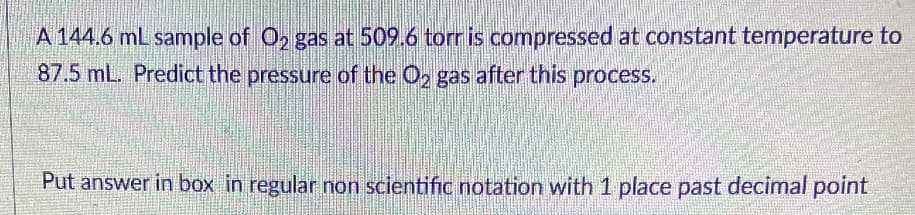 A 144.6 mL sample of O, gas at 509.6 torr is compressed at constant temperature to
87.5 mL. Predict the pressure of the O, gas after this process.
Put answer in box in regular non scientific notation with 1 place past decimal point
