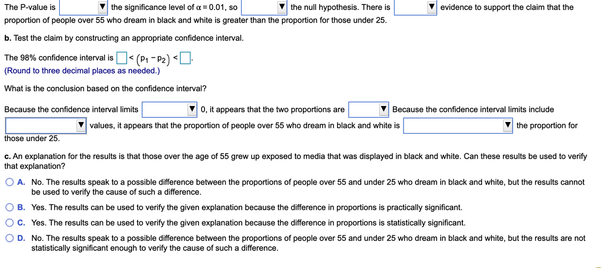 The P-value is
the significance level of a = 0.01, so
the null hypothesis. There is
evidence to support the claim that the
proportion of people over 55 who dream in black and white is greater than the proportion for those under 25.
b. Test the claim by constructing an appropriate confidence interval.
(P1 - P2) <.
(Round to three decimal places as needed.)
The 98% confidence interval is
<
What is the conclusion based on the confidence interval?
Because the confidence interval limits
0, it appears that the two proportions are
Because the confidence interval limits include
values, it appears that the proportion of people over 55 who dream in black and white is
the proportion for
those under 25.
c. An explanation for the results is that those over the age of 55 grew up exposed to media that was displayed in black and white. Can these results be used to verify
that explanation?
O A. No. The results speak to a possible difference between the proportions of people over 55 and under 25 who dream in black and white, but the results cannot
be used to verify the cause of such a difference.
O B. Yes. The results can be used to verify the given explanation because the difference in proportions is practically significant.
C. Yes. The results can be used to verify the given explanation because the difference in proportions is statistically significant.
D. No. The results speak to a possible difference between the proportions of people over 55 and under 25 who dream in black and white, but the results are not
statistically significant enough to verify the cause of such a difference.
