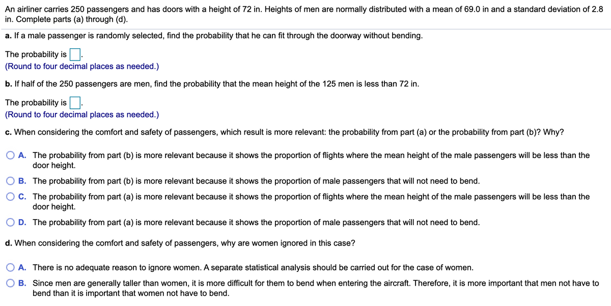 An airliner carries 250 passengers and has doors with a height of 72 in. Heights of men are normally distributed with a mean of 69.0 in and a standard deviation of 2.8
in. Complete parts (a) through (d).
a. If a male passenger is randomly selected, find the probability that he can fit through the doorway without bending.
The probability is:
(Round to four decimal places as needed.)
b. If half of the 250 passengers are men, find the probability that the mean height of the 125 men is less than 72 in.
The probability is
(Round to four decimal places as needed.)
c. When considering the comfort and safety of passengers, which result is more relevant: the probability from part (a) or the probability from part (b)? Why?
O A. The probability from part (b) is more relevant because it shows the proportion of flights where the mean height of the male passengers will be less than the
door height.
B. The probability from part (b) is more relevant because it shows the proportion of male passengers that will not need to bend.
C. The probability from part (a) is more relevant because it shows the proportion of flights where the mean height of the male passengers will be less than the
door height.
D. The probability from part (a) is more relevant because it shows the proportion of male passengers that will not need to bend.
d. When considering the comfort and safety of passengers, why are women ignored in this case?
A. There is no adequate reason to ignore women. A separate statistical analysis should be carried out for the case of women.
B. Since men are generally taller than women, it is more difficult for them to bend when entering the aircraft. Therefore, it is more important that men not have to
bend than it is important that women not have to bend.
