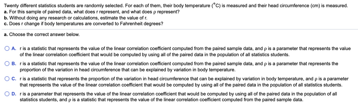 Twenty different statistics students are randomly selected. For each of them, their body temperature (°C) is measured and their head circumference (cm) is measured.
a. For this sample of paired data, what does r represent, and what doesp represent?
b. Without doing any research or calculations, estimate the value of r.
c. Does r change if body temperatures are converted to Fahrenheit degrees?
a. Choose the correct answer below.
O A. ris a statistic that represents the value of the linear correlation coefficient computed from the paired sample data, and p is a parameter that represents the value
of the linear correlation coefficient that would be computed by using all of the paired data in the population of all statistics students.
B. ris a statistic that represents the value of the linear correlation coefficient computed from the paired sample data, and p is a parameter that represents the
proportion of the variation in head circumference that can be explained by variation in body temperature.
C. ris a statistic that represents the proportion of the variation in head circumference that can be explained by variation in body temperature, and p is a parameter
that represents the value of the linear correlation coefficient that would be computed by using all of the paired data in the population of all statistics students.
D. ris a parameter that represents the value of the linear correlation coefficient that would be computed by using all of the paired data in the population of all
statistics students, and p is a statistic that represents the value of the linear correlation coefficient computed from the paired sample data.
