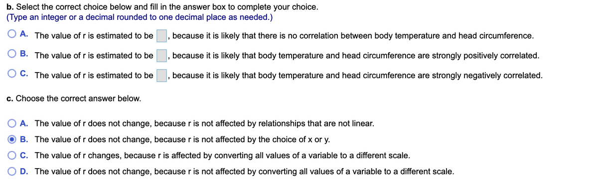 b. Select the correct choice below and fill in the answer box to complete your choice.
(Type an integer or a decimal rounded to one decimal place as needed.)
O A. The value of r is estimated to be
because it is likely that there is no correlation between body temperature and head circumference.
B. The value of r is estimated to be
because it is likely that body temperature and head circumference are strongly positively correlated.
C. The value of r is estimated to be
because it is likely that body temperature and head circumference are strongly negatively correlated.
c. Choose the correct answer below.
A. The value of r does not change, because r is not affected by relationships that are not linear.
B. The value of r does not change, because r is not affected by the choice of x or y.
C. The value of r changes, because r is affected by converting all values of a variable to a different scale.
O D. The value of r does not change, because r is not affected by converting all values of a variable to a different scale.
