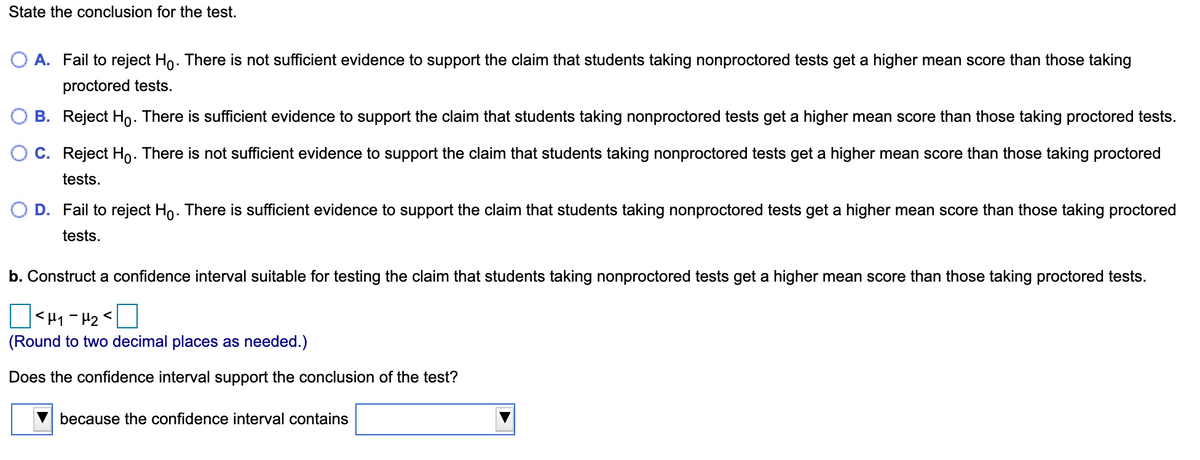 State the conclusion for the test.
A. Fail to reject Ho. There is not sufficient evidence to support the claim that students taking nonproctored tests get a higher mean score than those taking
proctored tests.
B. Reject Ho. There is sufficient evidence to support the claim that students taking nonproctored tests get a higher mean score than those taking proctored tests.
O C. Reject Ho. There is not sufficient evidence to support the claim that students taking nonproctored tests get a higher mean score than those taking proctored
tests.
D. Fail to reject Ho. There is sufficient evidence to support the claim that students taking nonproctored tests get a higher mean score than those taking proctored
tests.
b. Construct a confidence interval suitable for testing the claim that students taking nonproctored tests get a higher mean score than those taking proctored tests.
D<H1 - H2<
(Round to two decimal places as needed.)
Does the confidence interval support the conclusion of the test?
because the confidence interval contains
