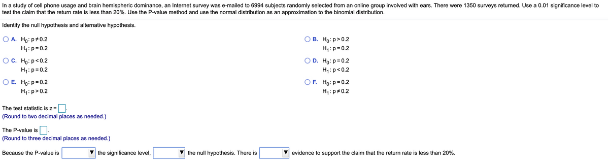 In a study of cell phone usage and brain hemispheric dominance, an Internet survey was e-mailed to 6994 subjects randomly selected from an online group involved with ears. There were 1350 surveys returned. Use a 0.01 significance level to
test the claim that the return rate is less than 20%. Use the P-value method and use the normal distribution as an approximation to the binomial distribution.
Identify the null hypothesis and alternative hypothesis.
О А. Но: р#0.2
В. Но: р> 0.2
H1:p= 0.2
H1:p=0.2
Ос. Но: р<0.2
H1:p= 0.2
O D. Ho: p= 0.2
H1:p<0.2
O E. Ho:p= 0.2
O F. Ho: p= 0.2
H1: p#0.2
H1:p>0.2
The test statistic is z =
(Round to two decimal places as needed.)
The P-value is
(Round to three decimal places as needed.)
Because the P-value is
the significance level,
the null hypothesis. There is
evidence to support the claim that the return rate is less than 20%.
