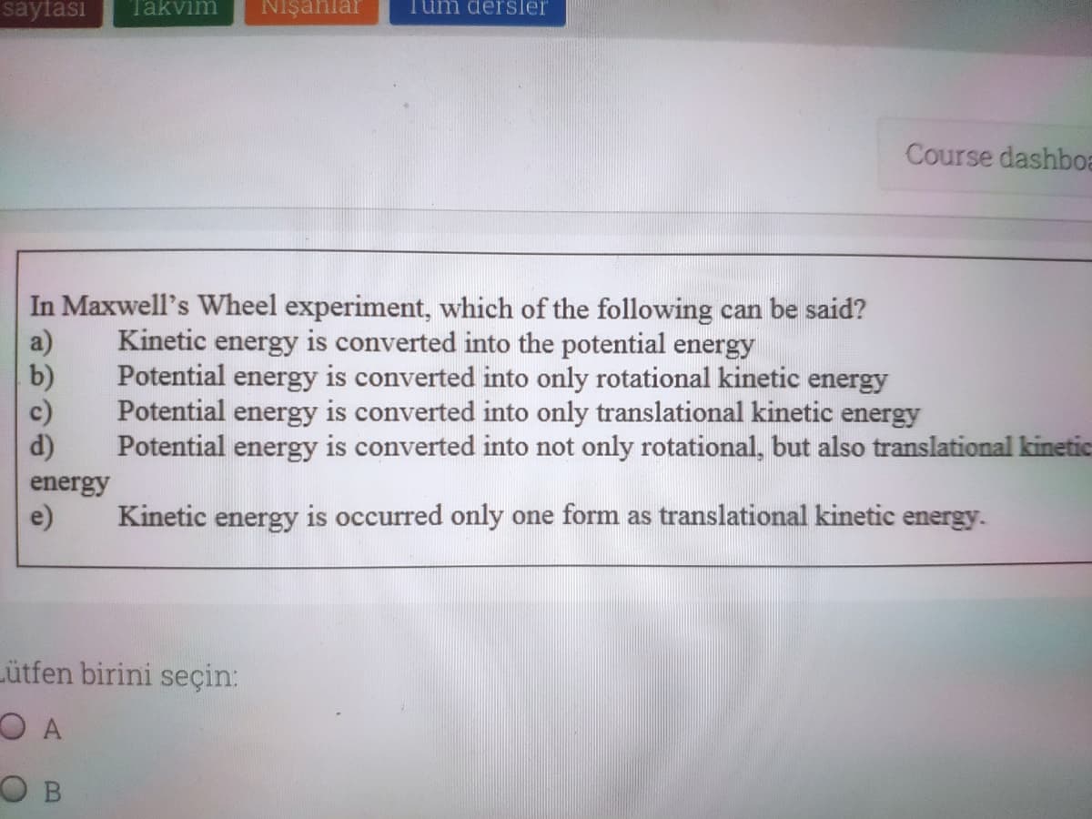 sayfası
Takvim
Nişanlar
um dersler
Course dashboa
In Maxwell's Wheel experiment, which of the following can be said?
a)
b)
Kinetic energy is converted into the potential energy
Potential energy is converted into only rotational kinetic energy
c)
Potential energy is converted into only translational kinetic energy
d)
Potential energy is converted into not only rotational, but also translational kinetic
energy
e)
Kinetic energy is occurred only one form as translational kinetic energy.
Lütfen birini seçin:
O B
