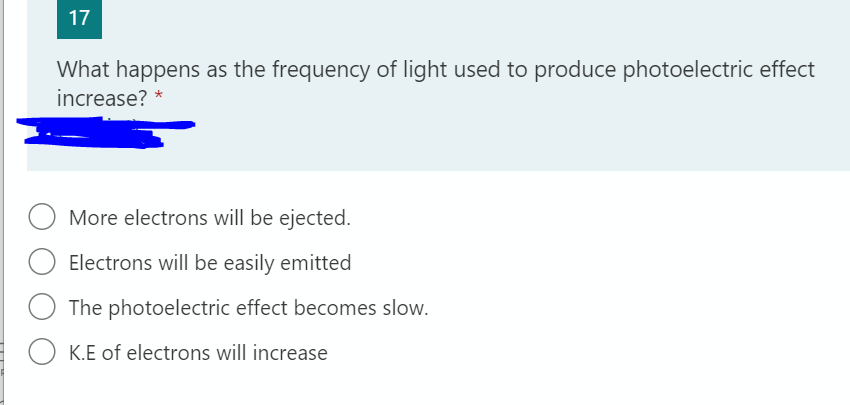 17
What happens as the frequency of light used to produce photoelectric effect
increase? *
More electrons will be ejected.
Electrons will be easily emitted
The photoelectric effect becomes slow.
O K.E of electrons will increase
