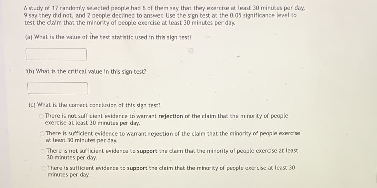 A study of 17 randomly selected people had 6 of them say that they exercise at least 30 minutes per day,
9 say they did not, and 2 people declined to answer. Use the sign test at the 0.05 significance level to
test the claim that the minority of people exercise at least 30 minutes per day.
(a) What is the value of the test statistic used in this sign test?
(b) What is the critical value in this sign test?
(c) What is the correct conclusion of this sign test?
O There is not sufficient evidence to warrant rejection of the claim that the minority of people
exercise at least 30 minutes per day.
O There is sufficient evidence to warrant rejection of the claim that the minority of people exercise
at least 30 minutes per day.
OThere is not sufficient evidence to support the claim that the minority of people exercise at least
30 minutes per day.
O There is sufficient evidence to support the claim that the minority of people exercise at least 30
minutes per day.
