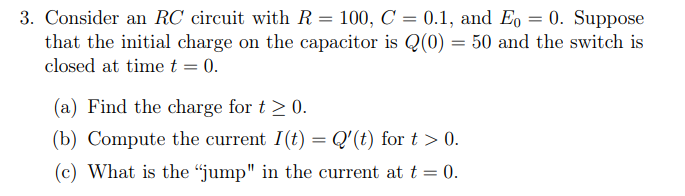 3. Consider an RC circuit with R = 100, C = 0.1, and Eo = 0. Suppose
that the initial charge on the capacitor is Q(0) = 50 and the switch is
closed at time t = 0.
(a) Find the charge for t≥ 0.
(b) Compute the current I(t) = Q'(t) for t > 0.
(c) What is the "jump" in the current at t = 0.