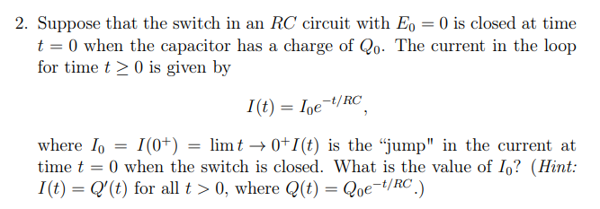 2. Suppose that the switch in an RC circuit with Eo = 0 is closed at time
t = 0 when the capacitor has a charge of Qo. The current in the loop
for time t≥ 0 is given by
I(t) = Ioe-t/RC
where Io I(0+) = limt → 0+1(t) is the "jump" in the current at
time t = 0 when the switch is closed. What is the value of Io? (Hint:
I(t) = Q'(t) for all t > 0, where Q(t) = Qoe-t/RC.)