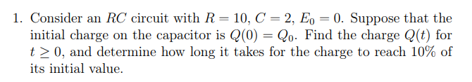 1. Consider an RC circuit with R = 10, C = 2, Eo = 0. Suppose that the
initial charge on the capacitor is Q(0) = Qo. Find the charge Q(t) for
t≥ 0, and determine how long it takes for the charge to reach 10% of
its initial value.