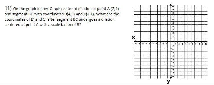 11) On the graph below, Graph center of dilation at point A (3,4)
and segment BC with coordinates B(4,3) and C(2,1). What are the
coordinates of B' and C' after segment BC undergoes a dilation
centered at point A with a scale factor of 3?
X
-10 -al
y
10
8
7
5
a
4: